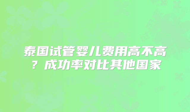 泰国试管婴儿费用高不高？成功率对比其他国家