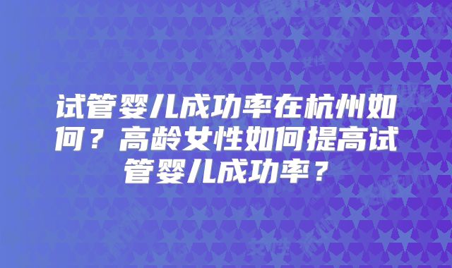 试管婴儿成功率在杭州如何？高龄女性如何提高试管婴儿成功率？