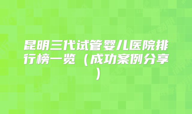 昆明三代试管婴儿医院排行榜一览（成功案例分享）