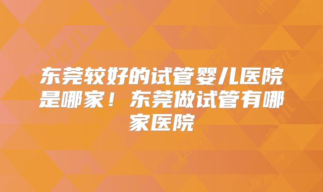 东莞较好的试管婴儿医院是哪家！东莞做试管有哪家医院