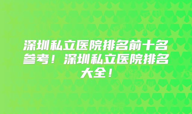 深圳私立医院排名前十名参考!深圳私立医院排名大全!