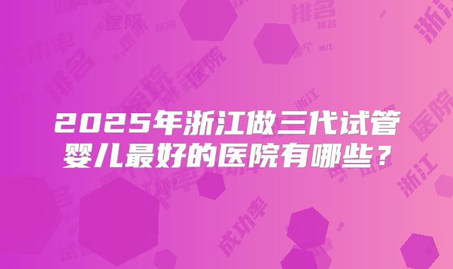 2025年浙江做三代试管婴儿最好的医院有哪些？