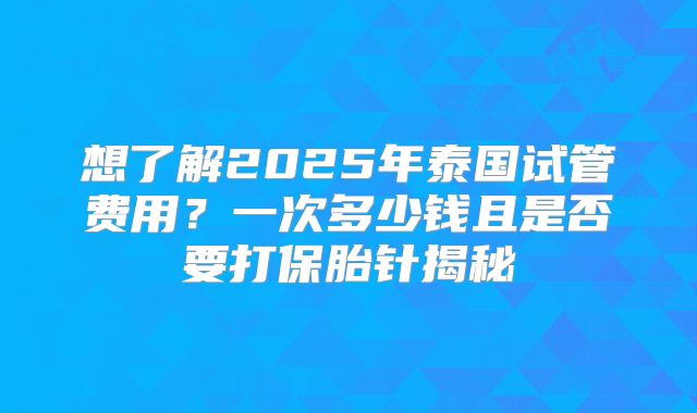 想了解2025年泰国试管费用？一次多少钱且是否要打保胎针揭秘