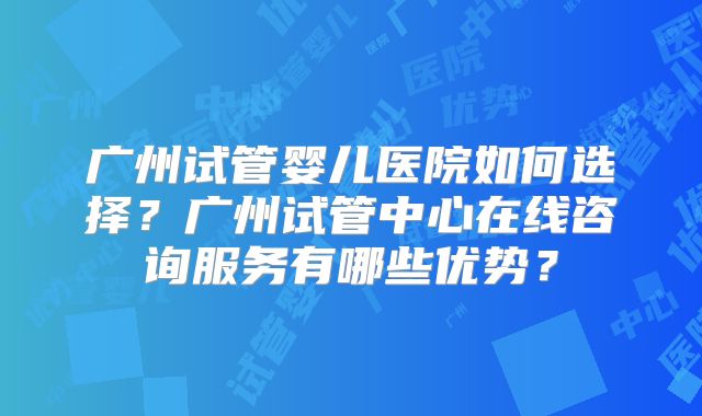 广州试管婴儿医院如何选择？广州试管中心在线咨询服务有哪些优势？