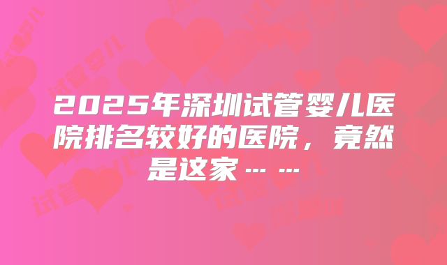 2025年深圳试管婴儿医院排名较好的医院，竟然是这家……