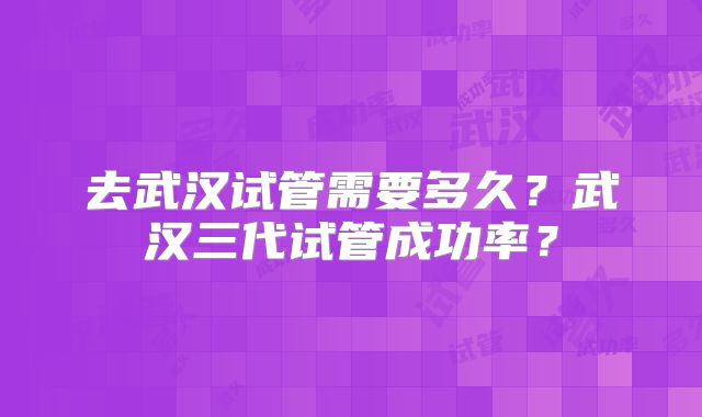 去武汉试管需要多久？武汉三代试管成功率？