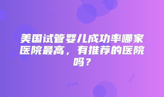美国试管婴儿成功率哪家医院最高，有推荐的医院吗？