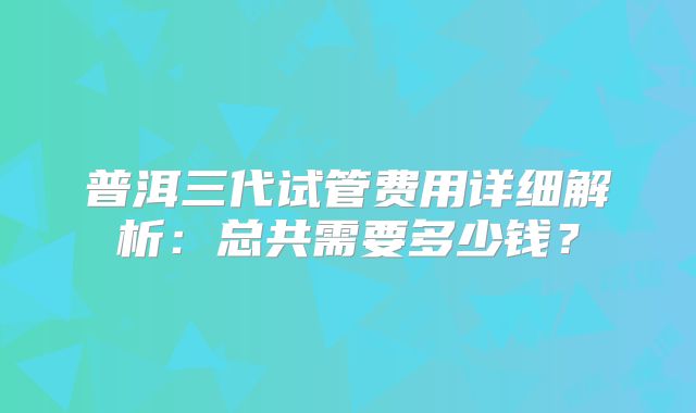 普洱三代试管费用详细解析:总共需要多少钱?