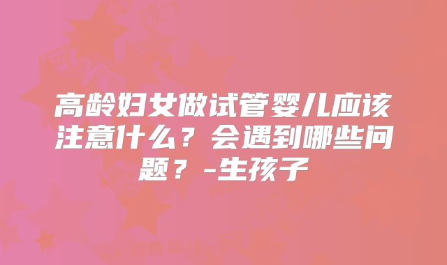 高龄妇女做试管婴儿应该注意什么？会遇到哪些问题？-生孩子