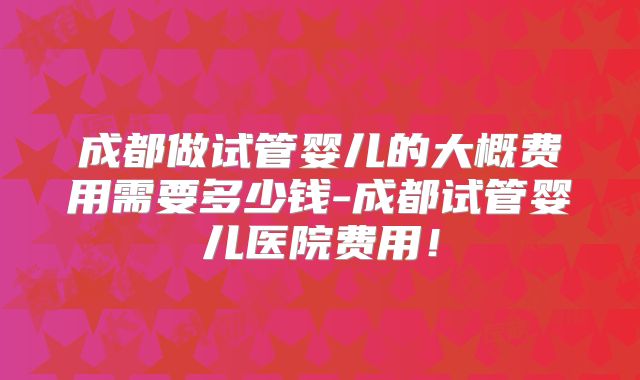 成都做试管婴儿的大概费用需要多少钱-成都试管婴儿医院费用！