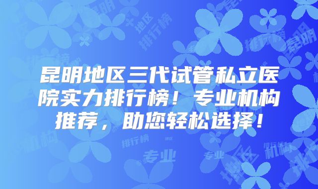 昆明地区三代试管私立医院实力排行榜！专业机构推荐，助您轻松选择！