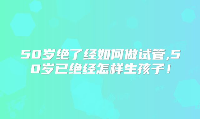 50岁绝了经如何做试管,50岁已绝经怎样生孩子！