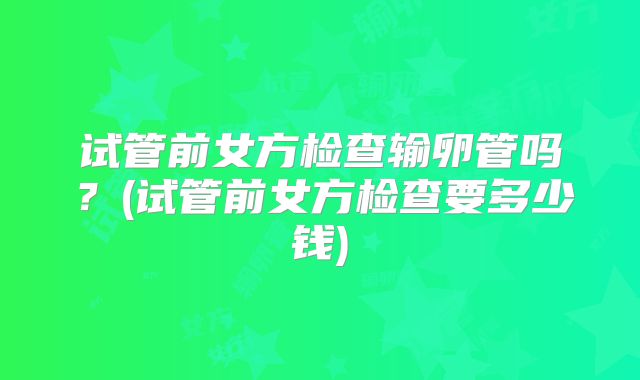 试管前女方检查输卵管吗？(试管前女方检查要多少钱)
