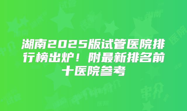 湖南2025版试管医院排行榜出炉！附最新排名前十医院参考