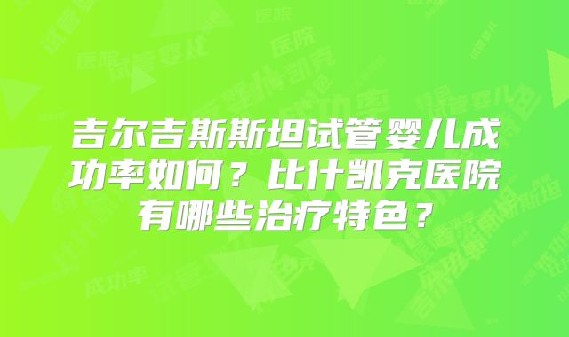 吉尔吉斯斯坦试管婴儿成功率如何？比什凯克医院有哪些治疗特色？