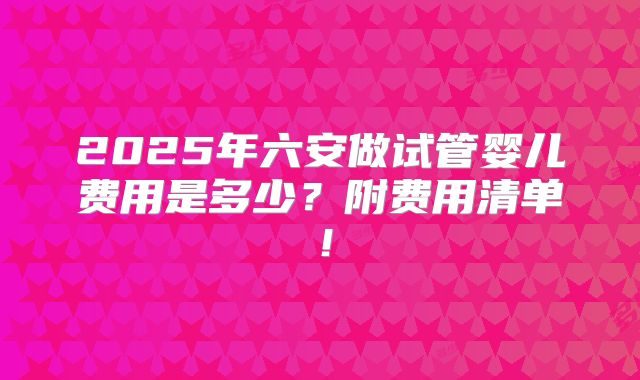 2025年六安做试管婴儿费用是多少?附费用清单!