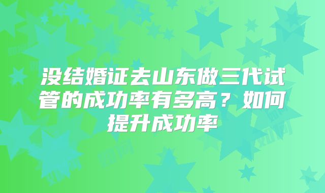 没结婚证去山东做三代试管的成功率有多高？如何提升成功率
