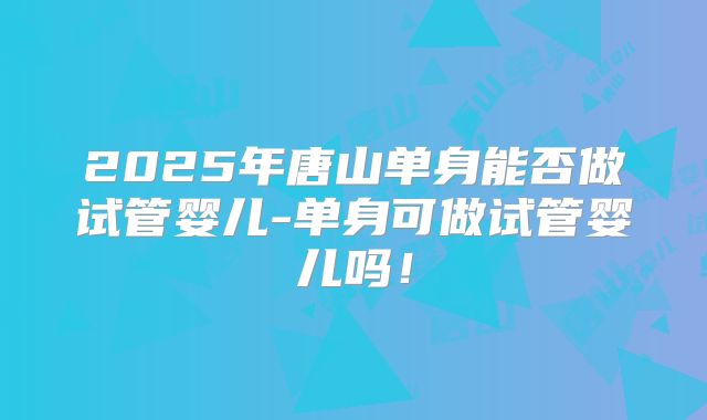 2025年唐山单身能否做试管婴儿-单身可做试管婴儿吗！