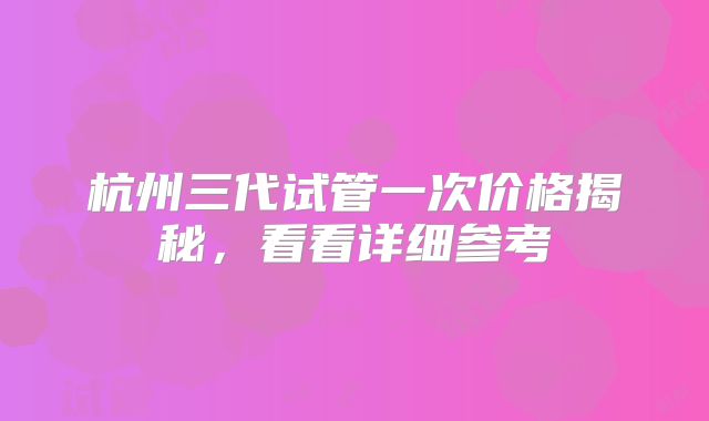 杭州三代试管一次价格揭秘，看看详细参考