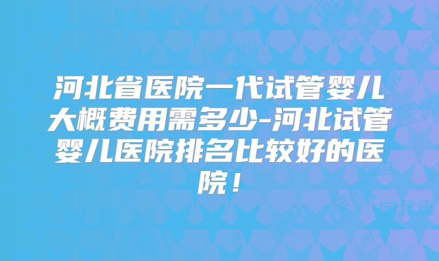 河北省医院一代试管婴儿大概费用需多少-河北试管婴儿医院排名比较好的医院！