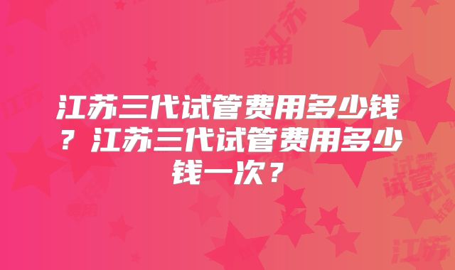 江苏三代试管费用多少钱？江苏三代试管费用多少钱一次？
