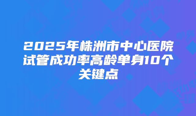 2025年株洲市中心医院试管成功率高龄单身10个关键点