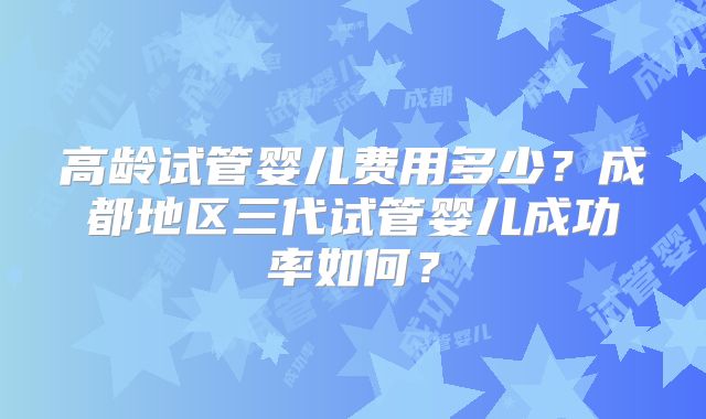高龄试管婴儿费用多少？成都地区三代试管婴儿成功率如何？