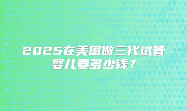 2025在美国做三代试管婴儿要多少钱?