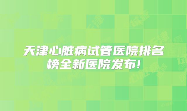 天津心脏病试管医院排名榜全新医院发布!