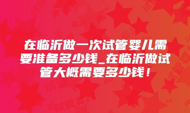 在临沂做一次试管婴儿需要准备多少钱_在临沂做试管大概需要多少钱！
