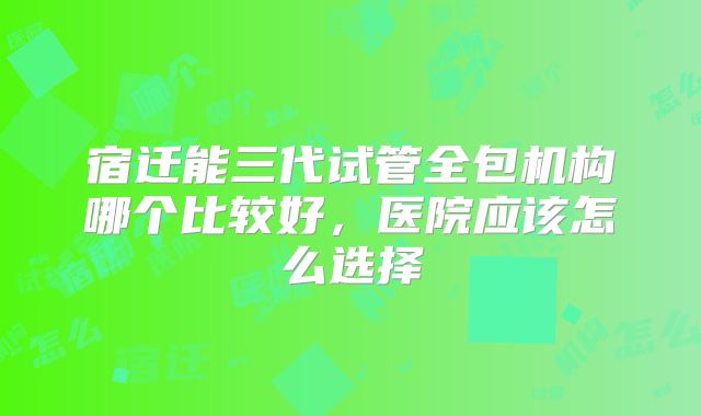 宿迁能三代试管全包机构哪个比较好，医院应该怎么选择