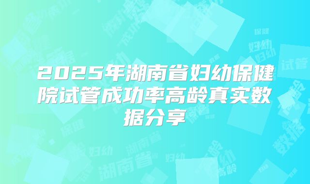 2025年湖南省妇幼保健院试管成功率高龄真实数据分享