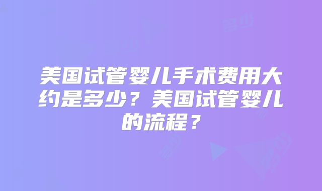 美国试管婴儿手术费用大约是多少？美国试管婴儿的流程？