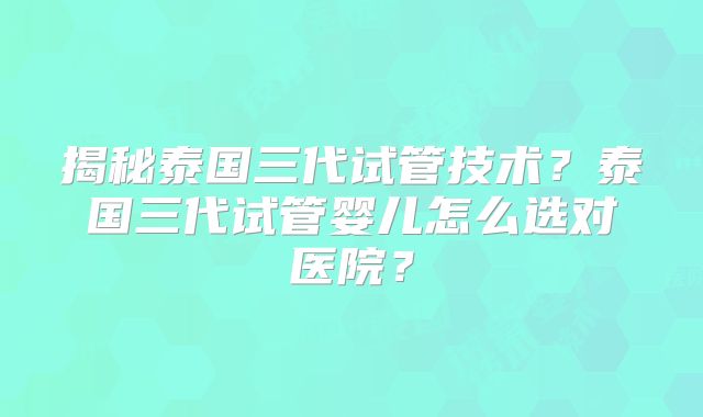 揭秘泰国三代试管技术？泰国三代试管婴儿怎么选对医院？