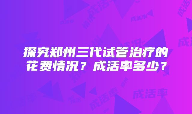 探究郑州三代试管治疗的花费情况？成活率多少？