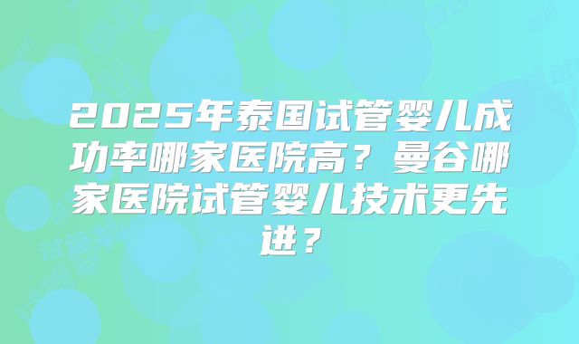 2025年泰国试管婴儿成功率哪家医院高？曼谷哪家医院试管婴儿技术更先进？