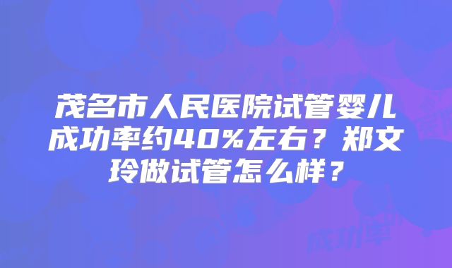 茂名市人民医院试管婴儿成功率约40%左右？郑文玲做试管怎么样？