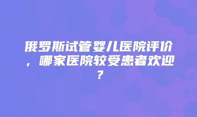 俄罗斯试管婴儿医院评价，哪家医院较受患者欢迎？