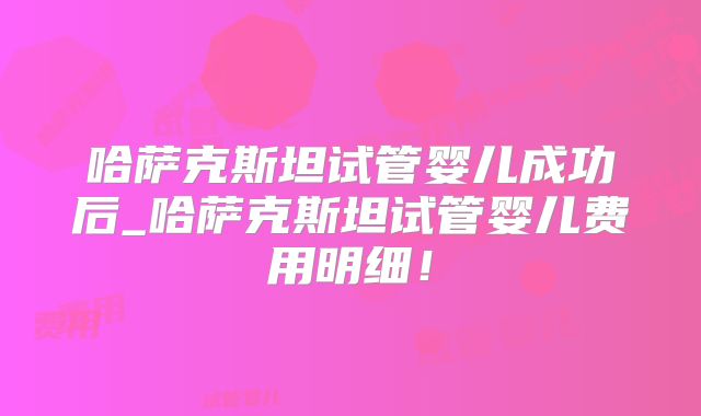 哈萨克斯坦试管婴儿成功后_哈萨克斯坦试管婴儿费用明细！