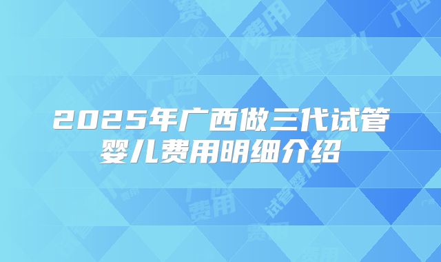 2025年广西做三代试管婴儿费用明细介绍