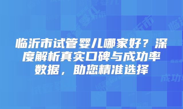 临沂市试管婴儿哪家好?深度解析真实口碑与成功率数据,助您精准选择