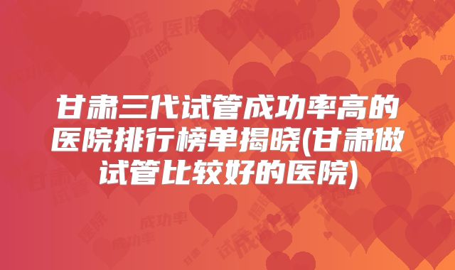 甘肃三代试管成功率高的医院排行榜单揭晓(甘肃做试管比较好的医院)