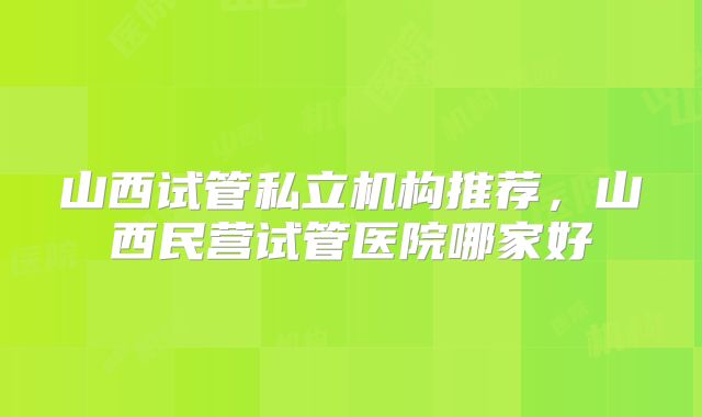 山西试管私立机构推荐,山西民营试管医院哪家好