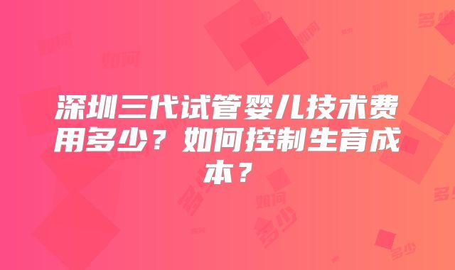 深圳三代试管婴儿技术费用多少？如何控制生育成本？