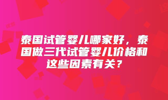 泰国试管婴儿哪家好,泰国做三代试管婴儿价格和这些因素有关?