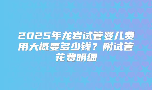 2025年龙岩试管婴儿费用大概要多少钱？附试管花费明细
