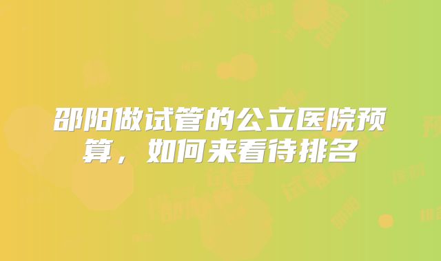 邵阳做试管的公立医院预算，如何来看待排名