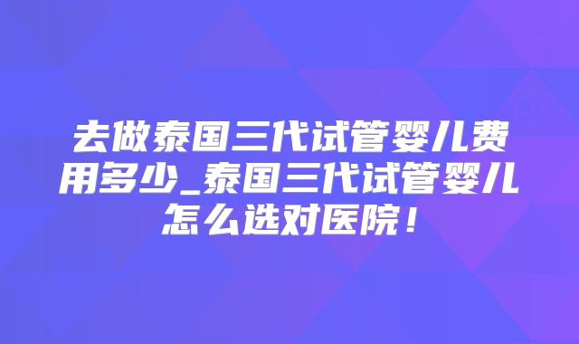 去做泰国三代试管婴儿费用多少_泰国三代试管婴儿怎么选对医院！