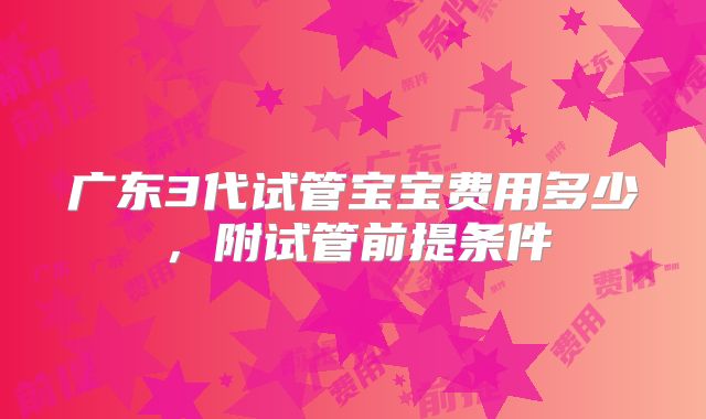 广东3代试管宝宝费用多少，附试管前提条件