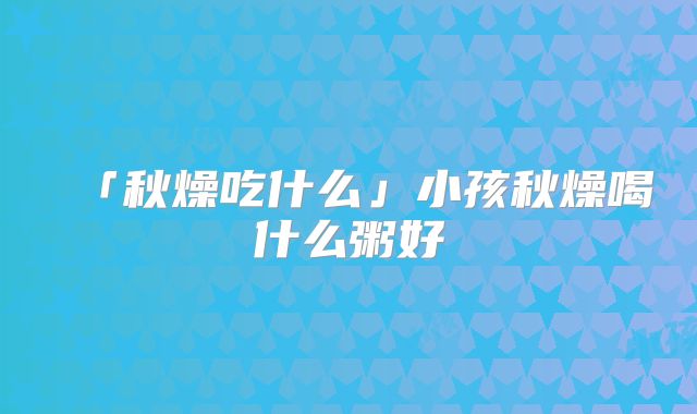 「秋燥吃什么」小孩秋燥喝什么粥好